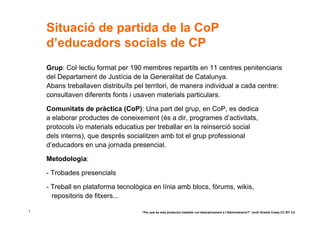 Situació de partida de la CoP
    d’educadors socials de CP
    Grup: Col·lectiu format per 190 membres repartits en 11 centres penitenciaris
    del Departament de Justícia de la Generalitat de Catalunya.
    Abans treballaven distribuïts pel territori, de manera individual a cada centre:
    consultaven diferents fonts i usaven materials particulars.

    Comunitats de pràctica (CoP): Una part del grup, en CoP, es dedica
    a elaborar productes de coneixement (és a dir, programes d’activitats,
    protocols i/o materials educatius per treballar en la reinserció social
    dels interns), que després socialitzen amb tot el grup professional
    d’educadors en una jornada presencial.

    Metodologia:

    - Trobades presencials

    - Treball en plataforma tecnològica en línia amb blocs, fòrums, wikis,
      repositoris de fitxers...

1                                   “Per què és més productiu treballar col·laborativament a l’Administració?” Jordi Graells Costa CC BY 3.0
 