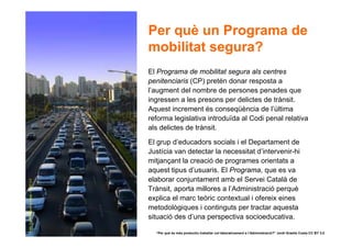 Per què un Programa de
                                           mobilitat segura?
                                           El Programa de mobilitat segura als centres
                                           penitenciaris (CP) pretén donar resposta a
                                           l’augment del nombre de persones penades que
                                           ingressen a les presons per delictes de trànsit.
                                           Aquest increment és conseqüència de l’última
                                           reforma legislativa introduïda al Codi penal relativa
                                           als delictes de trànsit.

                                           El grup d’educadors socials i el Departament de
                                           Justícia van detectar la necessitat d’intervenir-hi
                                           mitjançant la creació de programes orientats a
                                           aquest tipus d’usuaris. El Programa, que es va
                                           elaborar conjuntament amb el Servei Català de
Daily Traffic © Burning image. CC BY 2.0




                                           Trànsit, aporta millores a l’Administració perquè
                                           explica el marc teòric contextual i ofereix eines
                                           metodològiques i continguts per tractar aquesta
                                           situació des d’una perspectiva socioeducativa.

12                                           “Per què és més productiu treballar col·laborativament a l’Administració?” Jordi Graells Costa CC BY 3.0
 