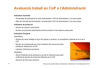 Avaluació treball en CoP a l’Administració
     Indicadors d’activitat
     - Percentatge de participació de cada dinamitzador a CoP de dinamitzadors i a la seva pròpia.
     - Ràtio de l’activitat del dinamitzador / activitat total a CoP de dinamitzadors i a la seva pròpia.

     Indicadors de producció
     - Nombre de sessions presencials
     - Nombre de productes elaborats/documents produïts en les sessions presencials

     Indicadors d’impacte
     Quantitatius
     - Nombre de casos anàlegs en què s'ha aplicat un protocol, un procediment, elaborat en el si de la
       CoP
     - Nombre de professionals que s'han beneficiat del manual de bones
       pràctiques redactat per la CoP
     - Indicador d'eficiència econòmica
     Qualitatius
     - Recull d'històries de les persones a qui els ha millorat la seva praxi
       professional gràcies als productes elaborats per la CoP
     - Opinions de l'estructura directiva                                                                   measurement of the color © arquera CC-BY-2.0


13                                             “Per què és més productiu treballar col·laborativament a l’Administració?” Jordi Graells Costa CC BY 3.0
 