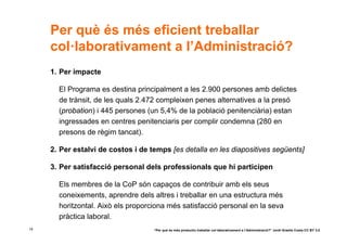 Per què és més eficient treballar
     col·laborativament a l’Administració?
     1. Per impacte

       El Programa es destina principalment a les 2.900 persones amb delictes
       de trànsit, de les quals 2.472 compleixen penes alternatives a la presó
       (probation) i 445 persones (un 5,4% de la població penitenciària) estan
       ingressades en centres penitenciaris per complir condemna (280 en
       presons de règim tancat).

     2. Per estalvi de costos i de temps [es detalla en les diapositives següents]

     3. Per satisfacció personal dels professionals que hi participen

       Els membres de la CoP són capaços de contribuir amb els seus
       coneixements, aprendre dels altres i treballar en una estructura més
       horitzontal. Això els proporciona més satisfacció personal en la seva
       pràctica laboral.
14                                  “Per què és més productiu treballar col·laborativament a l’Administració?” Jordi Graells Costa CC BY 3.0
 