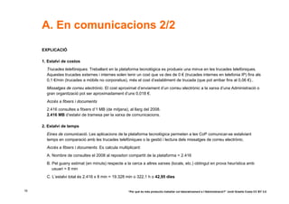 A. En comunicacions 2/2
     EXPLICACIÓ

     1. Estalvi de costos
       Trucades telefòniques. Treballant en la plataforma tecnològica es produeix una minva en les trucades telefòniques.
       Aquestes trucades externes i internes solen tenir un cost que va des de 0 € (trucades internes en telefonia IP) fins als
       0,1 €/min (trucades a mòbils no corporatius), més el cost d’establiment de trucada (que pot arribar fins al 0,06 €)..
       Missatges de correu electrònic. El cost aproximat d’enviament d’un correu electrònic a la xarxa d’una Administració o
       gran organització pot ser aproximadament d’uns 0,018 €.
       Accés a fitxers i documents
       2.416 consultes a fitxers d’1 MB (de mitjana), al llarg del 2008.
       2.416 MB d’estalvi de tramesa per la xarxa de comunicacions.

     2. Estalvi de temps
       Eines de comunicació. Les aplicacions de la plataforma tecnològica permeten a les CoP comunicar-se estalviant
       temps en comparació amb les trucades telefòniques o la gestió i lectura dels missatges de correu electrònic.
       Accés a fitxers i documents. Es calcula multiplicant:
       A. Nombre de consultes el 2008 al repositori compartit de la plataforma = 2.416
       B. Pel guany estimat (en minuts) respecte a la cerca a altres xarxes (locals, etc.) obtingut en prova heurística amb
          usuari = 8 min
       C. L’estalvi total és 2.416 x 8 min = 19.328 min o 322,1 h o 42,95 dies


16                                                   “Per què és més productiu treballar col·laborativament a l’Administració?” Jordi Graells Costa CC BY 3.0
 