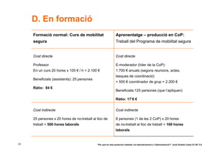 D. En formació
     Formació normal: Curs de mobilitat                        Aprenentatge – producció en CoP:
     segura                                                    Treball del Programa de mobilitat segura


     Cost directe                                              Cost directe

     Professor.                                                E-moderador (líder de la CoP):
     En un curs 20 hores x 105 € / h = 2.100 €                 1.700 € anuals (segons reunions, actes,
                                                               tasques de coordinació)
     Beneficiats (assistents): 25 persones
                                                               + 500 € coordinador de grup = 2.200 €
     Ràtio: 84 €
                                                               Beneficiats:125 persones (que l’apliquen)

                                                               Ràtio: 17’6 €


     Cost indirecte                                            Cost indirecte

     25 persones x 20 hores de no-treball al lloc de           8 persones (1 de les 2 CoP) x 20 hores
     treball = 500 hores laborals                              de no-treball al lloc de treball = 160 hores
                                                               laborals


23                                           “Per què és més productiu treballar col·laborativament a l’Administració?” Jordi Graells Costa CC BY 3.0
 