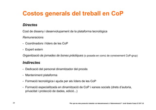 Costos generals del treball en CoP
     Directes
     Cost de disseny i desenvolupament de la plataforma tecnològica

     Remuneracions

     - Coordinadors i líders de les CoP

     - Expert extern

     Organització de jornades de bones pràctiques (o posada en comú de coneixement CoP-grup)

     Indirectes
     - Dedicació del personal dinamitzador del procés

     - Manteniment plataforma

     - Formació tecnològica i ajuda per als líders de les CoP

     - Formació especialitzada en dinamització de CoP i xarxes socials (drets d’autoria,
       privacitat i protecció de dades, edició...)


24                                        “Per què és més productiu treballar col·laborativament a l’Administració?” Jordi Graells Costa CC BY 3.0
 
