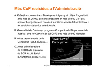 Més CoP reeixides a l’Administració
    A. IDEA (Improvement and Development Agency of UK) al Regne Unit,
       amb més de 26.000 persones treballant en més de 600 CoP per,
       aprenent conjuntament, contribuir a millorar serveis del sector local i
       fer estalvis substantius en eficiència.

    B. Generalitat de Catalunya: programa Compartim del Departament de
       Justícia: amb 15 CoP (en 21 subCoP) amb més de 500 membres.

    B. Altres departaments de la
       Generalitat (Salut, Cultura...).

    C. Altres administracions
       (la CORH a la Diputació
       de BCN, Acció Social
       a Ajuntament de BCN), etc.


1                                 “Per què és més productiu treballar col·laborativament a l’Administració?” Jordi Graells Costa CC BY 3.0
 