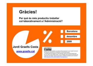Gràcies!
         Per què és més productiu treballar
         col·laborativament a l’Administració?



                                                                                          Barcelona

                                                                                          desembre

                                                                                          2009

     Jordi Graells Costa
       www.graells.cat        Aquesta obra està subjecta a una llicència Reconeixement 3.0 de Creative Commons.
                              Se'n permet la reproducció, la distribució, la comunicació pública
                              i la transformació per generar una obra derivada, sense cap restricció sempre que
                              se'n citi l’autor (Jordi Graells Costa) i no es contradigui amb la llicència específica que
                              pugui tenir una imatge i que és la que preval. La llicència completa es pot consultar a
                              http://creativecommons.org/licenses/by/3.0/es/legalcode.ca.




26
 