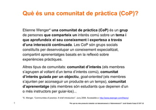 Què és una comunitat de pràctica (CoP)?

    Etienne Wenger* una comunitat de pràctica (CoP) és un grup
    de persones que comparteix un interès comú sobre un tema i
    que aprofundeix el seu coneixement i expertesa a través
    d’una interacció continuada. Les CoP són grups socials
    constituïts per desenvolupar un coneixement especialitzat,
    compartint aprenentatges basats en la reflexió sobre
    experiències pràctiques.

    Altres tipus de comunitats: comunitat d’interès (els membres
    s’agrupen al voltant d’un tema d’interès comú), comunitat
    d’interès guiada per un objectiu, goal-oriented (els membres
    s’ajunten per aconseguir un producte en un temps), comunitat
    d’aprenentatge (els membres són estudiants que depenen d’un
    o més instructors per guiar-los)...
    *E. Wenger, “Communities of practice. A brief introduction”. Juny 2006. Accessible a: http://www.ewenger.com/theory/

3                                                      “Per què és més productiu treballar col·laborativament a l’Administració?” Jordi Graells Costa CC BY 3.0
 