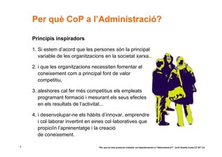 Per què CoP a l’Administració?

    Principis inspiradors

    1. Si estem d’acord que les persones són la principal
       variable de les organitzacions en la societat xarxa...

    2. i que les organitzacions necessiten fomentar el
       coneixement com a principal font de valor
       competitiu,

    3. aleshores cal fer més competitius els empleats
       programant formació i mesurant els seus efectes
       en els resultats de l’activitat...

    4. i desenvolupar-ne els hàbits d’innovar, emprendre
       i col·laborar invertint en eines col·laboratives que
       propiciïn l’aprenentatge i la creació
       de coneixement.

5                                  “Per què és més productiu treballar col·laborativament a l’Administració?” Jordi Graells Costa CC BY 3.0
 