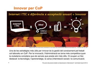 Innovar per CoP




                           Imatge de l’article “Com innovar serveis a l’Administració” de Jordi Graells Costa a Escola Innovació. Butlletí de la funció directiva núm. 1. Barcelona: EAPC, nov. 2007



    Una de les estratègies més útils per innovar és la gestió del coneixement pel treball
    col·laboratiu en CoP. Per la innovació, l’Administració es torna més competitiva quan
    la ciutadania considera que els serveis que presta són més útils. Hi ocupen un lloc
    destacat: la tecnologia, l’aprenentatge, la xarxa (interrelació social) i la comunicació.
6                                                               “Per què és més productiu treballar col·laborativament a l’Administració?” Jordi Graells Costa CC BY 3.0
 