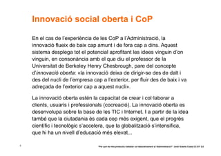 Innovació social oberta i CoP

    En el cas de l’experiència de les CoP a l’Administració, la
    innovació flueix de baix cap amunt i de fora cap a dins. Aquest
    sistema desplega tot el potencial aprofitant les idees vinguin d’on
    vinguin, en consonància amb el que diu el professor de la
    Universitat de Berkeley Henry Chesbrough, pare del concepte
    d’innovació oberta: «la innovació deixa de dirigir-se des de dalt i
    des del nucli de l’empresa cap a l’exterior, per fluir des de baix i va
    adreçada de l’exterior cap a aquest nucli».

    La innovació oberta estén la capacitat de crear i col·laborar a
    clients, usuaris i professionals (cocreació). La innovació oberta es
    desenvolupa sobre la base de les TIC i Internet. I a partir de la idea
    també que la ciutadania és cada cop més exigent, que el progrés
    científic i tecnològic s’accelera, que la globalització s’intensifica,
    que hi ha un nivell d’educació més elevat...

7                                 “Per què és més productiu treballar col·laborativament a l’Administració?” Jordi Graells Costa CC BY 3.0
 