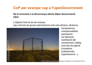 CoP per avançar cap a l’openGovernment
                                                       De la innovació a la Governança oberta (Open Government)
                                                       oGov

                                                       L’objectiu final ha de ser avançar
                                                       cap a formes de govern-administració amb més eficàcia, eficiència,
                                                                                                     transparència,
                                                                                                     coresponsabilitat,
                                                                                                     participació-
                                                                                                     col·laboració,
                                                                                                     reutilització del
Ponerles Puertas al Campo © Takashy. CC BY-NC-ND 2.0




                                                                                                     coneixement i diàleg
                                                                                                     amb tots els agents
www.flickr.com/photos/takashy/2779986384




                                                                                                     (ciutadania,
                                                                                                     professionals,
                                                                                                     organitzacions...).

               8                                                                 “Per què és més productiu treballar col·laborativament a l’Administració?” Jordi Graells Costa CC BY 3.0
 