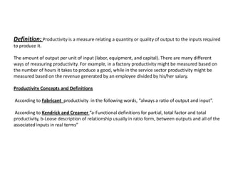 Definition: Productivity is a measure relating a quantity or quality of output to the inputs required
to produce it.

The amount of output per unit of input (labor, equipment, and capital). There are many different
ways of measuring productivity. For example, in a factory productivity might be measured based on
the number of hours it takes to produce a good, while in the service sector productivity might be
measured based on the revenue generated by an employee divided by his/her salary.

Productivity Concepts and Definitions

According to Fabricant productivity in the following words, “always a ratio of output and input”.

According to Kendrick and Creamer “a-Functional definitions for partial, total factor and total
productivity, b-Loose description of relationship usually in ratio form, between outputs and all of the
associated inputs in real terms”
 