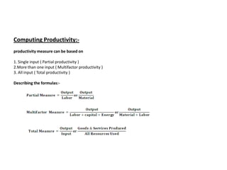 Computing Productivity:-
productivity measure can be based on

1. Single input ( Partial productivity )
2.More than one input ( Multifactor productivity )
3. All input ( Total productivity )

Describing the formulas:-
 