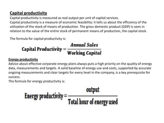 Capital productivity
Capital productivity is measured as real output per unit of capital services.
Capital productivity is a measure of economic feasibility: it tells us about the efficiency of the
utilization of the stock of means of production. The gross domestic product (GDP) is seen in
relation to the value of the entire stock of permanent means of production, the capital stock.

The formula for capital productivity is:




Energy productivity
Advice about effective corporate energy plans always puts a high priority on the quality of energy
data, measurements and targets. A solid baseline of energy use and costs, supported by accurate
ongoing measurements and clear targets for every level in the company, is a key prerequisite for
success.
The formula for energy productivity is:
 
