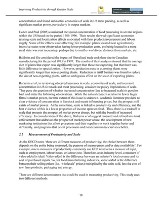 Improving Productivity through Greater Scale                                                             



concentration and found substantial economies of scale in US meat packing, as well as
significant market power, particularly in output markets.

Cohen and Paul (2005) considered the spatial concentration of food processing in several regions
within the US based on the period 1986-1996. Their results showed significant economies
relating scale and localization effects associated with farm product procurement and labour
supply. Some of the effects were offsetting; for example, plants located near agriculturally
intensive states were observed as having lower production costs, yet being located in a more
rural state was cost increasing- perhaps due to smaller workforce, distance from markets, etc.

Baldwin and Gu considered the impact of liberalized trade and plant size in Canadian
manufacturing for the period 1973 to 1997. The results of their analysis showed that the average
size of plants that export was significantly larger than those not exporting, but that there was
little difference in specialization. However, production runs in exporting plants were
significantly longer than non-exporting plants. Reduction in tariff barriers was found to reduce
the size of non-exporting plants, with an ambiguous effect on the scale of exporting plants.

Barkema et al, in reviewing observed increases in scale, economies of scale, and increased
concentration in US livestock and meat processing, consider the policy implications of scale.
They pose the question of whether increased concentration (due to increased scale) is good or
bad, and make the following observations. While the natural concern relative to fewer larger
firms is market power, the true extent of this issue is unknown- academic literature provides no
clear evidence of concentration in livestock and meats influencing prices, but the prospect still
exists of market power. At the same time, scale is linked to productivity and efficiency, and the
best evidence of this is a lower proportion of income spent on food. Thus, there is a tradeoff in
scale that presents the prospect of market power abuses, but with the benefit of increased
efficiency. In consideration of the above, Barkema et al suggest renewed and refined anti-trust
enforcement that addresses the prospect of market power abuse, the development of new
marketing institutions that allow processors and their suppliers to work together better and
differently, and programs that orient processors and rural communities/services better.

2.2    Measurement of Productivity and Scale

As the OECD notes ‘there are different measures of productivity; the choice between them
depends on the entity being measured, the purpose of measurement and/or data availability’. For
example, macro measures of productivity commonly use GDP relative to a measure of input,
such as employment, labour hours, or labour cost. Therefore, at an industry level, a measure of
value-added is ideal. Value-added is the difference between an industry’s total revenue and its
cost of purchased inputs. So, for food manufacturing industries, value added is the difference
between their selling prices (i.e. ‘wholesale’ prices) multiplied by the units sold, less the cost of
raw farm products, packaging and energy.

There are different denominators that could be used in measuring productivity. This study uses
two different methods:




                                                 10 
 
 