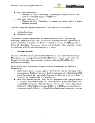 Improving Productivity through Greater Scale                                                           



         Value added per employee
             o Measures the ability of an industry to generate gross earnings relative to the
                 number of employees engaged in the process
         Value added per labour cost
             o Measures the ability of an industry to generate gross earnings relative to the cost
                 of labour consumed

There are also several ways to define scale/size. This study uses two definitions:

         Number of employees
         Throughput or sales

The principal difference between these two measures of scale relates to labour-saving
technology. The notion of scale across industries in which the labour input is proportionally
similar and constant over time is such that the two definitions of scale should be equivalent.
Conversely, if an industry has invested in labour-saving technology where others have not, the
notion of scale will differ according to employees or output.

2.3       Data and Limitations

The most comprehensive data sets in Canada and the United States are the Annual Survey of
Manufactures (and Logging in Canada) conducted by Statistics Canada and the US Census
Bureau. For the most part these surveys are consistent and comparable and based on
establishment/plant data.

However there are differences in the data that should be acknowledged and observed in
interpretation:
     The US Census Bureau conducts a census every five years – for the intervening years it
        generates annual data based on a survey that is less comprehensive. Baldwin et al. 2002
        suggest that in these years some smaller firms and new firms can be left out of the survey.
        Conversely, the Canadian ASM is an annual survey.
     Value added measures between Canada and the United States differ slightly: Baldwin et
        al (2002) note that Canada includes head offices attached to plant establishments in its
        value added measurements, whereas the United States does not; however they estimate
        that this only had a 2% effect on the data. Baldwin et al (2002) also note that between
        years there are subtle differences in the definition of value added between the countries.




                                                  11 
 
 