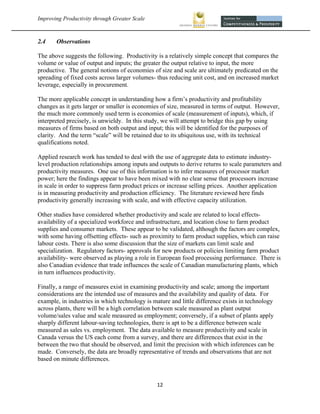 Improving Productivity through Greater Scale                                                         



2.4    Observations

The above suggests the following. Productivity is a relatively simple concept that compares the
volume or value of output and inputs; the greater the output relative to input, the more
productive. The general notions of economies of size and scale are ultimately predicated on the
spreading of fixed costs across larger volumes- thus reducing unit cost, and on increased market
leverage, especially in procurement.

The more applicable concept in understanding how a firm’s productivity and profitability
changes as it gets larger or smaller is economies of size, measured in terms of output. However,
the much more commonly used term is economies of scale (measurement of inputs), which, if
interpreted precisely, is unwieldy. In this study, we will attempt to bridge this gap by using
measures of firms based on both output and input; this will be identified for the purposes of
clarity. And the term “scale” will be retained due to its ubiquitous use, with its technical
qualifications noted.

Applied research work has tended to deal with the use of aggregate data to estimate industry-
level production relationships among inputs and outputs to derive returns to scale parameters and
productivity measures. One use of this information is to infer measures of processor market
power; here the findings appear to have been mixed with no clear sense that processors increase
in scale in order to suppress farm product prices or increase selling prices. Another application
is in measuring productivity and production efficiency. The literature reviewed here finds
productivity generally increasing with scale, and with effective capacity utilization.

Other studies have considered whether productivity and scale are related to local effects-
availability of a specialized workforce and infrastructure, and location close to farm product
supplies and consumer markets. These appear to be validated, although the factors are complex,
with some having offsetting effects- such as proximity to farm product supplies, which can raise
labour costs. There is also some discussion that the size of markets can limit scale and
specialization. Regulatory factors- approvals for new products or policies limiting farm product
availability- were observed as playing a role in European food processing performance. There is
also Canadian evidence that trade influences the scale of Canadian manufacturing plants, which
in turn influences productivity.

Finally, a range of measures exist in examining productivity and scale; among the important
considerations are the intended use of measures and the availability and quality of data. For
example, in industries in which technology is mature and little difference exists in technology
across plants, there will be a high correlation between scale measured as plant output
volume/sales value and scale measured as employment; conversely, if a subset of plants apply
sharply different labour-saving technologies, there is apt to be a difference between scale
measured as sales vs. employment. The data available to measure productivity and scale in
Canada versus the US each come from a survey, and there are differences that exist in the
between the two that should be observed, and limit the precision with which inferences can be
made. Conversely, the data are broadly representative of trends and observations that are not
based on minute differences.



                                                12 
 
 