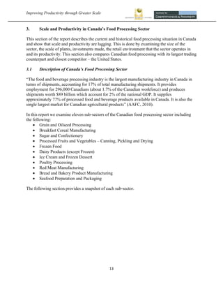 Improving Productivity through Greater Scale                                                           



3.     Scale and Productivity in Canada’s Food Processing Sector

This section of the report describes the current and historical food processing situation in Canada
and show that scale and productivity are lagging. This is done by examining the size of the
sector, the scale of plants, investments made, the retail environment that the sector operates in
and its productivity. This section also compares Canadian food processing with its largest trading
counterpart and closest competitor – the United States.

3.1    Description of Canada’s Food Processing Sector

“The food and beverage processing industry is the largest manufacturing industry in Canada in
terms of shipments, accounting for 17% of total manufacturing shipments. It provides
employment for 296,000 Canadians (about 1.7% of the Canadian workforce) and produces
shipments worth $89 billion which account for 2% of the national GDP. It supplies
approximately 77% of processed food and beverage products available in Canada. It is also the
single largest market for Canadian agricultural products” (AAFC, 2010).

In this report we examine eleven sub-sectors of the Canadian food processing sector including
the following:
     Grain and Oilseed Processing
     Breakfast Cereal Manufacturing
     Sugar and Confectionery
     Processed Fruits and Vegetables – Canning, Pickling and Drying
     Frozen Food
     Dairy Products (except Frozen)
     Ice Cream and Frozen Dessert
     Poultry Processing
     Red Meat Manufacturing
     Bread and Bakery Product Manufacturing
     Seafood Preparation and Packaging

The following section provides a snapshot of each sub-sector.




                                                13 
 
 