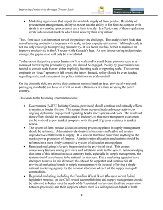 Improving Productivity through Greater Scale                                                            



       Marketing regulations that impact the available supply of farm product, flexibility of
        procurement arrangements, ability to export and the ability to for firms to compete with
        rivals in raw product procurement are a limit to scale. In effect, some of these regulations
        create sub-national markets which limit scale by their very nature.

Thus, firm scale is an important part of the productivity challenge. The analysis here finds that
manufacturing productivity increases with scale, as does capacity utilization. Although scale is
not the only challenge to improving productivity, it is a factor that has helped to maintain or
improve productivity in the US sector while Canada’s lags. As new labour-saving technologies
emerge, the gap in scale will only be exacerbated.

To the extent that policy creates barriers to firm scale and/or could better promote scale as a
means of narrowing the productivity gap, this should be engaged. Policy by governments has
tended to contain scale biases- either implicitly favoring scale or opposing scale. The current
emphasis on “local” appears to fall toward the latter. Instead, policy should be even-handed
regarding scale, and transparent that policy initiatives are scale-neutral.

On the domestic side, any policy that constrains national markets (e.g. provincial waste and
packaging standards) can have an effect on scale efficiencies of a firm servicing the entire
country.

This leads to the following recommendations:

       Governments (AAFC, Industry Canada, provinces) should continue and intensify efforts
        to minimize border friction. This ranges from increased trade advocacy activity, to
        ongoing diplomatic engagement regarding border interruptions and costs. The results of
        these efforts should be communicated to industry, so that more transparent assessment
        can be made of export market prospects, with the goal of greater certainty in market
        access.
       The system of farm product allocation among processing plants in supply management
        should be reformed. Administratively-derived allocation is inflexible and creates
        unproductive entitlements to supply. It is unclear that these contribute anything to the
        market power protection of farmers. Administrative allocation mechanisms should be
        reformed to a more freely competitive system of allocation among plants
       Regulated marketing is largely fragmented at the provincial level. This creates
        unnecessary friction among provinces and additional costs in the system. Acknowledging
        that some of this orientation has a statutory basis, especially in supply management, the
        system should be reformed to be national in structure. Dairy marketing agencies have
        attempted to move in this direction; this should be supported and continue for all
        provincial marketing boards in supply management with the goal of having a single
        national marketing agency for the national allocation of each of the supply managed
        commodities.
       Regulated marketing, including the Canadian Wheat Board (the most recent federal
        legislative proposal on the CWB would accomplish this) and supply management should
        be reformed to better meet the needs of differentiated markets and facilitate cooperation
        between processors and their suppliers where there is a willingness on behalf of both

                                                 3 
 
 