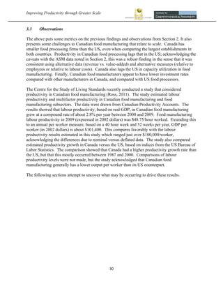Improving Productivity through Greater Scale                                                         



3.3    Observations

The above puts some metrics on the previous findings and observations from Section 2. It also
presents some challenges to Canadian food manufacturing that relate to scale. Canada has
smaller food processing firms than the US, even when comparing the largest establishments in
both countries. Productivity in Canadian food processing lags that in the US; acknowledging the
caveats with the ASM data noted in Section 2, this was a robust finding in the sense that it was
consistent using alternative data (revenue vs. value-added) and alternative measures (relative to
employees or relative to labour costs). Canada also lags the US in capacity utilization in food
manufacturing. Finally, Canadian food manufacturers appear to have lower investment rates
compared with other manufacturers in Canada, and compared with US food processors.

The Centre for the Study of Living Standards recently conducted a study that considered
productivity in Canadian food manufacturing (Ross, 2011). The study estimated labour
productivity and multifactor productivity in Canadian food manufacturing and food
manufacturing subsectors. The data were drawn from Canadian Productivity Accounts. The
results showed that labour productivity, based on real GDP, in Canadian food manufacturing
grew at a compound rate of about 2.8% per year between 2000 and 2009. Food manufacturing
labour productivity in 2009 (expressed in 2002 dollars) was $48.75/hour worked. Extending this
to an annual per worker measure, based on a 40 hour week and 52 weeks per year, GDP per
worker (in 2002 dollars) is about $101,400. This compares favorably with the labour
productivity results estimated in this study which ranged just over $100,000/worker,
acknowledging the differences due to nominal versus deflated data. The study also compared
estimated productivity growth in Canada versus the US, based on indices from the US Bureau of
Labor Statistics. The comparison showed that Canada had a higher productivity growth rate than
the US, but that this mostly occurred between 1987 and 2000. Comparisons of labour
productivity levels were not made, but the study acknowledged that Canadian food
manufacturing generally has a lower output per worker than its US counterpart.

The following sections attempt to uncover what may be occurring to drive these results.




                                                30 
 
 