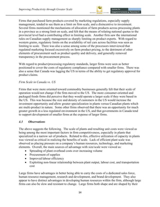Improving Productivity through Greater Scale                                                             



Firms that purchased farm products covered by marketing regulations, especially supply
management, tended to see them as a limit on firm scale, and a disincentive to investment.
Several firms mentioned the mechanisms of allocation of farm products across processing plants
in a province as a strong limit on scale, and felt that the means of relating national quotas to the
provincial level had a contributing effect in limiting scale. Another firm saw the international
rules on Canadian supply management as sharply limiting on product exports. With regard to
western grains, regulatory limits on the availability of rail cars across facilities was seen as
limiting to scale. There was also a sense among some of the processors interviewed that
regulated marketing focused excessively on farm product pricing, to the detriment of other
elements of procurement such as product quality and delivery, and generally removed
transparency in the procurement process.

With regard to product/processing regulatory standards, larger firms were seen as better
positioned to cover the costs of regulatory compliance compared with smaller firms. There was
also a sense that Canada was lagging the US in terms of the ability to get regulatory approval for
product claims.

Firm Scale in Canada vs. US

Firms that were more oriented toward commodity businesses generally felt that their scale of
operation would not change if the firm moved to the US. The more consumer-oriented and
packaged foods firms did perceive that they would operate a larger scale if they were based in
the US. This was because the size and density of customers in the US would increase the
investment opportunity and allow greater specialization in plants versus Canadian plants which
are multi-product in nature. Some other firms observed that there was an opportunity for much
greater growth in a less regulated environment in the US, and that governments in Canada tend
to support development of smaller firms at the expense of larger firms.

4.3    Observations

The above suggests the following. The scale of plants and resulting unit costs were viewed as
being among the most important factors in firm competitiveness, especially in plants that
specialized in a narrow set of products. Related to this, effective utilization of capacity in plants
was viewed as critical in realizing the benefits of scale. Lack of efficient plant scale was
observed as placing pressure on a company’s human resources, technology, and marketing
elements. Overall, the main sources of advantage with size/scale were viewed as:
      Spreading of plant overhead costs over increasing volume
      Procurement of supplies
      Improved labour efficiency
      Exploiting non-linear relationship between plant output, labour cost, and transportation
         cost

Large firms have advantages in better being able to carry the costs of a dedicated sales force,
human resource management, research and development, and brand development. They also
appear to have distinct advantages in developing human resources within the firm, although large
firms can also be slow and resistant to change. Large firms both shape and are shaped by their

                                                 34 
 
 