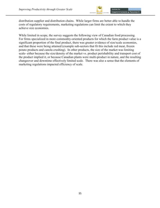 Improving Productivity through Greater Scale                                                            



distribution supplier and distribution chains. While larger firms are better able to handle the
costs of regulatory requirements, marketing regulations can limit the extent to which they
achieve size economies.

While limited in scope, the survey suggests the following view of Canadian food processing.
For firms specialized in more commodity-oriented products for which the farm product value is a
significant proportion of the final product, there was greater evidence of size/scale economies,
and that these were being attained (example sub-sectors that fit this include red meat, frozen
potato products and canola crushing). In other products, the size of the market was limiting
scale- either because the size/density of the market vs. product perishability and transport cost of
the product implied it, or because Canadian plants were multi-product in nature, and the resulting
changeover and downtime effectively limited scale. There was also a sense that the elements of
marketing regulations impacted efficiency of scale.




                                                35 
 
 