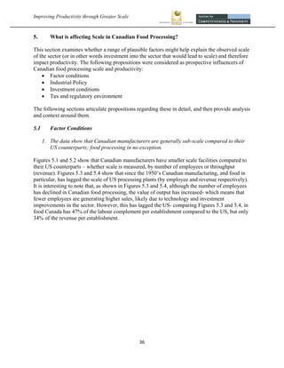 Improving Productivity through Greater Scale                                                           



5.       What is affecting Scale in Canadian Food Processing?

This section examines whether a range of plausible factors might help explain the observed scale
of the sector (or in other words investment into the sector that would lead to scale) and therefore
impact productivity. The following propositions were considered as prospective influencers of
Canadian food processing scale and productivity:
     Factor conditions
     Industrial Policy
     Investment conditions
     Tax and regulatory environment

The following sections articulate propositions regarding these in detail, and then provide analysis
and context around them.

5.1      Factor Conditions

      1. The data show that Canadian manufacturers are generally sub-scale compared to their
         US counterparts; food processing in no exception.

Figures 5.1 and 5.2 show that Canadian manufacturers have smaller scale facilities compared to
their US counterparts – whether scale is measured, by number of employees or throughput
(revenue). Figures 5.3 and 5.4 show that since the 1950’s Canadian manufacturing, and food in
particular, has lagged the scale of US processing plants (by employee and revenue respectively).
It is interesting to note that, as shown in Figures 5.3 and 5.4, although the number of employees
has declined in Canadian food processing, the value of output has increased- which means that
fewer employees are generating higher sales, likely due to technology and investment
improvements in the sector. However, this has lagged the US- comparing Figures 5.3 and 5.4, in
food Canada has 47% of the labour complement per establishment compared to the US, but only
34% of the revenue per establishment.




                                                36 
 
 