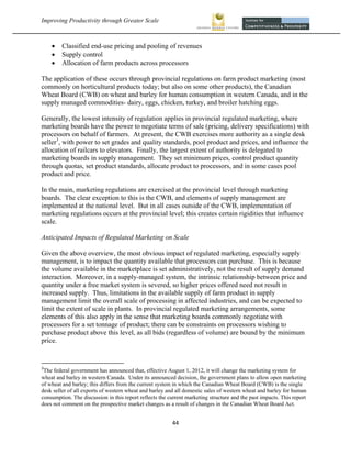Improving Productivity through Greater Scale                                                                             



             Classified end-use pricing and pooling of revenues
             Supply control
             Allocation of farm products across processors

The application of these occurs through provincial regulations on farm product marketing (most
commonly on horticultural products today; but also on some other products), the Canadian
Wheat Board (CWB) on wheat and barley for human consumption in western Canada, and in the
supply managed commodities- dairy, eggs, chicken, turkey, and broiler hatching eggs.

Generally, the lowest intensity of regulation applies in provincial regulated marketing, where
marketing boards have the power to negotiate terms of sale (pricing, delivery specifications) with
processors on behalf of farmers. At present, the CWB exercises more authority as a single desk
seller3, with power to set grades and quality standards, pool product and prices, and influence the
allocation of railcars to elevators. Finally, the largest extent of authority is delegated to
marketing boards in supply management. They set minimum prices, control product quantity
through quotas, set product standards, allocate product to processors, and in some cases pool
product and price.

In the main, marketing regulations are exercised at the provincial level through marketing
boards. The clear exception to this is the CWB, and elements of supply management are
implemented at the national level. But in all cases outside of the CWB, implementation of
marketing regulations occurs at the provincial level; this creates certain rigidities that influence
scale.

Anticipated Impacts of Regulated Marketing on Scale

Given the above overview, the most obvious impact of regulated marketing, especially supply
management, is to impact the quantity available that processors can purchase. This is because
the volume available in the marketplace is set administratively, not the result of supply demand
interaction. Moreover, in a supply-managed system, the intrinsic relationship between price and
quantity under a free market system is severed, so higher prices offered need not result in
increased supply. Thus, limitations in the available supply of farm product in supply
management limit the overall scale of processing in affected industries, and can be expected to
limit the extent of scale in plants. In provincial regulated marketing arrangements, some
elements of this also apply in the sense that marketing boards commonly negotiate with
processors for a set tonnage of product; there can be constraints on processors wishing to
purchase product above this level, as all bids (regardless of volume) are bound by the minimum
price.


                                                            
3
 The federal government has announced that, effective August 1, 2012, it will change the marketing system for
wheat and barley in western Canada. Under its announced decision, the government plans to allow open marketing
of wheat and barley; this differs from the current system in which the Canadian Wheat Board (CWB) is the single
desk seller of all exports of western wheat and barley and all domestic sales of western wheat and barley for human
consumption. The discussion in this report reflects the current marketing structure and the past impacts. This report
does not comment on the prospective market changes as a result of changes in the Canadian Wheat Board Act. 


                                                               44 
 
 