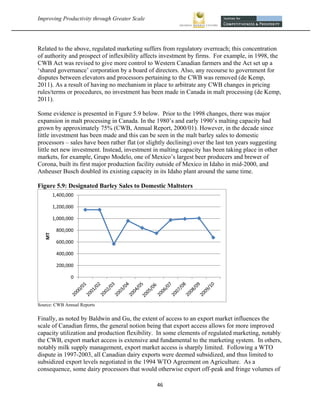 Improving Productivity through Greater Scale                                                           




Related to the above, regulated marketing suffers from regulatory overreach; this concentration
of authority and prospect of inflexibility affects investment by firms. For example, in 1998, the
CWB Act was revised to give more control to Western Canadian farmers and the Act set up a
‘shared governance’ corporation by a board of directors. Also, any recourse to government for
disputes between elevators and processors pertaining to the CWB was removed (de Kemp,
2011). As a result of having no mechanism in place to arbitrate any CWB changes in pricing
rules/terms or procedures, no investment has been made in Canada in malt processing (de Kemp,
2011).

Some evidence is presented in Figure 5.9 below. Prior to the 1998 changes, there was major
expansion in malt processing in Canada. In the 1980’s and early 1990’s malting capacity had
grown by approximately 75% (CWB, Annual Report, 2000/01). However, in the decade since
little investment has been made and this can be seen in the malt barley sales to domestic
processors – sales have been rather flat (or slightly declining) over the last ten years suggesting
little net new investment. Instead, investment in malting capacity has been taking place in other
markets, for example, Grupo Modelo, one of Mexico’s largest beer producers and brewer of
Corona, built its first major production facility outside of Mexico in Idaho in mid-2000, and
Anheuser Busch doubled its existing capacity in its Idaho plant around the same time.

Figure 5.9: Designated Barley Sales to Domestic Maltsters
         1,400,000

         1,200,000

         1,000,000

          800,000
    MT




          600,000

          400,000

          200,000

                0




Source: CWB Annual Reports


Finally, as noted by Baldwin and Gu, the extent of access to an export market influences the
scale of Canadian firms, the general notion being that export access allows for more improved
capacity utilization and production flexibility. In some elements of regulated marketing, notably
the CWB, export market access is extensive and fundamental to the marketing system. In others,
notably milk supply management, export market access is sharply limited. Following a WTO
dispute in 1997-2003, all Canadian dairy exports were deemed subsidized, and thus limited to
subsidized export levels negotiated in the 1994 WTO Agreement on Agriculture. As a
consequence, some dairy processors that would otherwise export off-peak and fringe volumes of

                                                 46 
 
 