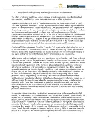Improving Productivity through Greater Scale                                                            



    8.   Internal trade and regulatory barriers affect scale and new investments.

The effect of interprovincial trade barriers on scale in food processing is mixed and in effect
there are many, small barriers whose existence compound to affect investment.

Barriers to internal trade do exist in Canada, but their scale and impacts are difficult to verify.
The 1990s Agreement on Internal Trade (AIT) has not been effective at breaking down barriers
to trade in affected industries. Macmillan and Grady (2007) found that there are a large number
of remaining barriers in the agriculture sector including supply management, technical standards,
labelling requirements, provincially regulated meat packing plants and more. Similarly,
Coulibaly (2010) notes that non-tariff barriers in the form of differing legislation, regulation and
standards in various provinces affect interprovincial trade. Macmillan and Grady (2007) also
note that there are frequent AIT disputes in the agriculture sector and they do not envision much
progress in removing the barriers in the near term. However, much of the wider Canadian agri-
food sector seems to enjoy a relatively free movement across provincial boundaries.

Coulibaly (2010) references the Canadian Centre for Policy Alternatives indicating that there is
no credible evidence of an internal trade crisis in Canada. However, any federal, provincial or
territorial policies that fragment markets can make it more difficult for companies to scale up in
one region and service the rest of Canada, thereby affecting scale and productivity.

While internal trade policy barriers can have some impact on food product trade flows, different
regulatory barriers between the provinces can also affect scale and future investments in scale for
Canadian food processors. Canada’s AIT does not focus on those regulatory barriers well within
the constitutional responsibility of the provinces- planning legislation/regulation; workplace
safety/labour regulation; environmental/waste management regulation, etc... These areas of
provincial regulation are often not formally considered “trade barriers” as product flows are not
directly affected, but these can/do affect both investment decisions on location/expansions and
on future scale investments. Major differences in such internal regulatory rules in these
provincial areas of responsibility can adversely affect decisions to expand and locate new
facilities in other Canadian jurisdictions- costs of doing business/approvals/paper burden-can be
sufficient to alter decisions to undertake risky investments and find second best alternatives to
expanding scale. Those food processors with sufficient national/global scale may have the
necessary resources/skills to accommodate differing provincial rules/regulations, whereas
expanding firms/new firms may not have sufficient resources to invest to meet these differing
provincial standards/rules.

In many cases, there are existing constitutional boundaries where the Provinces have the full
authority to make rules to meet the needs of their own jurisdiction. However, in keeping with the
broader goal of achieving a larger national market, with reduced barriers to smooth flow of
product, services, and now investments across provincial jurisdictions, it may be appropriate to
fully examine how best to reach “national” standards, or to at least have greater harmonization
among the differing provincial regulatory agencies and implementation of differing provincial
regulations. This is not a call, for example, that all planning approval processes must be identical
across Canada, but different provinces should not have extremely different processes for similar
projects. It is recognized that reforming areas of primary provincial jurisdiction are not easy to

                                                 48 
 
 