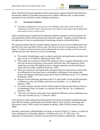Improving Productivity through Greater Scale                                                             



obtain. But those provincial regulations which unnecessarily segment national food markets do
decrease the capacity of Canadian food processors to obtain sufficient scale, or make needed
investments in new facilities in other Canadian jurisdictions.

    5.3          Investment Conditions

    9. Canadian manufacturers do not invest in technology to the same extent as their US
       counterparts and this reduces the quest for scale which in turn reduces the benefits from
       scale and so on in a vicious circle.

Scale in manufacturing is important for technology adoption and plant size has been positively
and significantly linked with investment and innovation capacity. Academic research indicates
the importance of scale in manufacturing for technology adoption, as described below.

The research indicates that the Canadian industry operates at a lower level of sophistication and
that this is the cause and effect of lower scale. Our firms invest less in technology (as shown in
Figure 3.12 above) and hence do not seek out the benefits of scale; our firms are lower in scale
and therefore have less incentive to invest in technology.

         The number of technologies used in a plant is positively and significantly correlated with
          plant size (p. 21-22 Baldwin, Sabourin & Smith, 2003)
         Where plant size is between 100 and 499 employees, there is a greater likelihood to use at
          least one advanced technology (versus plants with fewer than 100 employees); Plants
          employing more than 500 employees have a stronger propensity toward technology in
          nearly all cases (Table 2, Baldwin & Diverty, 1995)
         Plant size is positively and significantly correlated with innovation activity; much of the
          size differential in innovation rates is attributable to differences in the product and
          process development techniques being used by firms of differing sizes (p. 10-11, Baldwin
          & Sabourin, 1999)
         Reasons for the technology gap between the U.S. and Canada “can be ascribed primarily
          to differences in the size of plants and in the size of markets. ( p. ix, Baldwin &
          Sabourin, 1998)
         U.S. plant managers rank the need for market expansion almost at the bottom of the list
          of impediments while, in Canada, it is ranked at the top of the list.” (p. x, Baldwin &
          Sabourin, 1998)
         “The only cost category where there were significant differences across technology users
          is the area of market size (p. 15, Sabourin, 2001)

It has also been widely analyzed and discussed that investment in Canadian manufacturing lags
many OECD countries, including the United States (Myers, 2010; Science, Technology and
Innovation Council, 2009; Council of Canadian Academies, 2009; World Economic Forum,
2009).

Secondly, unionization, although higher in Canada, as shown in Figure 5.11 below, is a relatively
minor impediment to technology adoption. As Baldwin & Lin (p. 13, 2001) note, “the
importance of unionization in a plant is also posited to be related to impediments—though not

                                                  49 
 
 