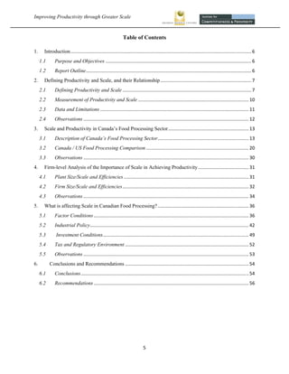Improving Productivity through Greater Scale                                                                                                                       



                                                                  Table of Contents

1.      Introduction ........................................................................................................................................... 6 
      1.1        Purpose and Objectives ................................................................................................................ 6 
      1.2        Report Outline ............................................................................................................................... 6 
2.      Defining Productivity and Scale, and their Relationship ...................................................................... 7 
      2.1        Defining Productivity and Scale ................................................................................................... 7 
      2.2        Measurement of Productivity and Scale ..................................................................................... 10 
      2.3        Data and Limitations .................................................................................................................. 11 
      2.4        Observations ............................................................................................................................... 12 
3.      Scale and Productivity in Canada’s Food Processing Sector .............................................................. 13 
      3.1        Description of Canada’s Food Processing Sector ...................................................................... 13 
      3.2        Canada / US Food Processing Comparison ............................................................................... 20 
      3.3        Observations ............................................................................................................................... 30 
4.      Firm-level Analysis of the Importance of Scale in Achieving Productivity ....................................... 31 
      4.1        Plant Size/Scale and Efficiencies ................................................................................................ 31 
      4.2        Firm Size/Scale and Efficiencies ................................................................................................. 32 
      4.3        Observations ............................................................................................................................... 34 
5.      What is affecting Scale in Canadian Food Processing? ...................................................................... 36 
      5.1        Factor Conditions ....................................................................................................................... 36 
      5.2        Industrial Policy  ......................................................................................................................... 42 
                                  .
      5.3         Investment Conditions ................................................................................................................ 49 
      5.4        Tax and Regulatory Environment ............................................................................................... 52 
      5.5        Observations ............................................................................................................................... 53 
6.            Conclusions and Recommendations ............................................................................................... 54 
      6.1        Conclusions ................................................................................................................................. 54 
      6.2        Recommendations ....................................................................................................................... 56 




                                                                                5 
 
 