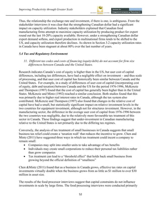 Improving Productivity through Greater Scale                                                           



Thus, the relationship the exchange rate and investment, if there is one, is ambiguous. From the
stakeholder interviews it was clear that the strengthening Canadian dollar had a significant
impact on capacity utilization. Industry stakeholders explained that Canadian food
manufacturing firms attempt to maximize capacity utilization by producing product for export
round out the last 10-20% capacity available. However, under a strengthening Canadian dollar
export demand softens, and export production in multinational firms tends to be shifted to the
US, and capacity utilization therefore declines. As shown in Section 3.2 capacity utilization rates
in Canada have been stagnant at about 80% over the last number of years.

5.4 Tax and Regulatory Environment

    11. Different tax codes and costs of financing (equity/debt) do not account for firm size
        differences between Canada and the United States.

Research indicates Canada’s cost of equity is higher than in the US, but user cost of capital
differences, including tax differences, have had a negligible effect on investment – and thus scale
of processing, and that user cost of capital has historically been similar between Canada and the
United States. For example, in a study of differences of user cost of capital (incorporating cost
of equity, debt and taxation) between Canada and the US for the period 1976-1996, McKenzie
and Thompson (1997) found that the cost of capital has generally been higher than in the United
States. McKenzie and Mintz (1992) reached a similar conclusion. Both studies found that this
was primarily due to higher real interest rates in Canada, although the tax system also
contributed. McKenzie and Thompson (1997) also found that changes in the relative cost of
capital have had a small, but statistically significant impact on relative investment levels in the
two countries for equipment investment, although not for structures investment. However, in the
manufacturing sector, the difference in the average user cost of capital from 1976-1996 between
the two countries was negligible, due to the relatively more favourable tax treatment of this
sector in Canada. These findings suggest that under-investment in Canadian manufacturing
relative to the United States is not primarily due to the differing tax regimes.

Conversely, the analysis of tax treatment of small businesses in Canada suggests that small
business tax relief could create a ‘taxation wall’ that reduces the incentive to grow. Chen and
Mintz (2011) have suggested three ways in which tax treatment could incent a company to
remain small:
    Companies may split into smaller units to take advantage of tax benefits
    Individuals may create small corporations to reduce their personal tax liabilities rather
       than grow companies
    Tax treatment can lead to a “threshold effect” that holds back small business from
       growing beyond the official definition of “smallness”

Chen &Mintz (2011) found that as a business in Canada grows, effective tax rates on capital
investments virtually double when the business grows from as little as $1 million to over $30
million in asset size.

The results of the food processor interviews suggest that capital constraints do not influence
investments in scale by large firms. The food processing interviews were conducted primarily

                                                52 
 
 