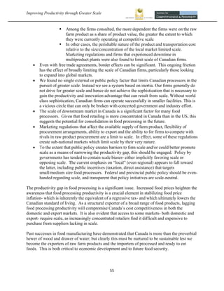 Improving Productivity through Greater Scale                                                            



                        Among the firms consulted, the more dependent the firms were on the raw
                         farm product as a share of product value, the greater the extent to which
                         they were currently operating at competitive scale
                      In other cases, the perishable nature of the product and transportation cost
                         relative to the size/concentration of the local market limited scale.
                         Marketing regulations and firms that experienced downtime in
                         multiproduct plants were also found to limit scale of Canadian firms.
       Even with free trade agreements, border effects can be significant. This ongoing friction
        has the effect of broadly limiting the scale of Canadian firms, particularly those looking
        to expand into global markets.
       We found no single external or public policy factor that limits Canadian processors in the
        pursuit of greater scale. Instead we see a system based on inertia. Our firms generally do
        not drive for greater scale and hence do not achieve the sophistication that is necessary to
        gain the productivity and innovation advantage that can result from scale. Without world
        class sophistication, Canadian firms can operate successfully in smaller facilities. This is
        a vicious circle that can only be broken with concerted government and industry effort.
       The scale of downstream market in Canada is a significant factor for many food
        processors. Given that food retailing is more concentrated in Canada than in the US, this
        suggests the potential for consolidation in food processing in the future.
       Marketing regulations that affect the available supply of farm product, flexibility of
        procurement arrangements, ability to export and the ability to for firms to compete with
        rivals in raw product procurement are a limit to scale. In effect, some of these regulations
        create sub-national markets which limit scale by their very nature.
       To the extent that public policy creates barriers to firm scale and/or could better promote
        scale as a means of narrowing the productivity gap, this should be engaged. Policy by
        governments has tended to contain scale biases- either implicitly favoring scale or
        opposing scale. The current emphasis on “local” (even regional) appears to fall toward
        the latter, including public incentives (taxation, direct assistance) that targets
        small/medium size food processors. Federal and provincial public policy should be even-
        handed regarding scale, and transparent that policy initiatives are scale-neutral.

The productivity gap in food processing is a significant issue. Increased food prices heighten the
awareness that food processing productivity is a crucial element in stabilizing food price
inflation- which is inherently the equivalent of a regressive tax- and which ultimately lowers the
Canadian standard of living. As a structural exporter of a broad range of food products, lagging
food processing productivity will compromise Canada’s cost competitiveness in both the
domestic and export markets. It is also evident that access to some markets- both domestic and
export- require scale, as increasingly concentrated retailers find it difficult and expensive to
purchase from suppliers lacking in scale.

Past successes in food manufacturing have demonstrated that Canada is more than the proverbial
hewer of wood and drawer of water; but clearly this must be nurtured to be sustainable lest we
become the exporters of raw farm products and the importers of processed and ready to eat
foods. This is both critical to economic development and to future food security.



                                                55 
 
 