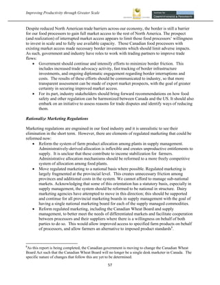 Improving Productivity through Greater Scale                                                            



Despite reduced North American trade barriers across our economy, the border is still a barrier
for our food processors to gain full market access to the rest of North America. The prospect
(and realization) of interrupted market access appears to limit those food processors’ willingness
to invest in scale and to fully use available capacity. Those Canadian food processors with
existing market access made necessary border investments which should limit adverse impacts.
As such, government and industry have roles to work with trading partners to improve trade
flows:
     Government should continue and intensify efforts to minimize border friction. This
        includes increased trade advocacy activity, fast tracking of border infrastructure
        investments, and ongoing diplomatic engagement regarding border interruptions and
        costs. The results of these efforts should be communicated to industry, so that more
        transparent assessment can be made of export market prospects, with the goal of greater
        certainty in securing improved market access.
     For its part, industry stakeholders should bring forward recommendations on how food
        safety and other regulation can be harmonized between Canada and the US. It should also
        embark on an initiative to assess reasons for trade disputes and identify ways of reducing
        them.

Rationalize Marketing Regulations

Marketing regulations are engrained in our food industry and it is unrealistic to see their
elimination in the short term. However, there are elements of regulated marketing that could be
reformed now:
     Reform the system of farm product allocation among plants in supply management.
       Administratively-derived allocation is inflexible and creates unproductive entitlements to
       supply. It is unclear that these contribute to income stabilization for farmers.
       Administrative allocation mechanisms should be reformed to a more freely competitive
       system of allocation among food plants.
     Move regulated marketing to a national basis where possible. Regulated marketing is
       largely fragmented at the provincial level. This creates unnecessary friction among
       provinces and additional costs in the system. We cannot afford to manage sub-national
       markets. Acknowledging that some of this orientation has a statutory basis, especially in
       supply management, the system should be reformed to be national in structure. Dairy
       marketing agencies have attempted to move in this direction; this should be supported
       and continue for all provincial marketing boards in supply management with the goal of
       having a single national marketing board for each of the supply managed commodities.
     Reform regulated marketing, including the Canadian Wheat Board and supply
       management, to better meet the needs of differentiated markets and facilitate cooperation
       between processors and their suppliers where there is a willingness on behalf of both
       parties to do so. This would allow improved access to specified farm products on behalf
       of processors, and allow farmers an alternative to imposed product standards6.


                                                            
6
 As this report is being completed, the Canadian government is moving to change the Canadian Wheat
Board Act such that the Canadian Wheat Board will no longer be a single desk marketer in Canada. The
specific nature of changes that follow this are yet to be determined.

                                                 57 
 
 