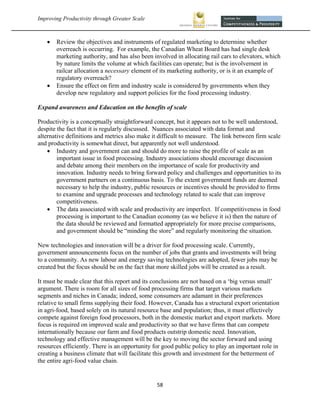 Improving Productivity through Greater Scale                                                           



       Review the objectives and instruments of regulated marketing to determine whether
        overreach is occurring. For example, the Canadian Wheat Board has had single desk
        marketing authority, and has also been involved in allocating rail cars to elevators, which
        by nature limits the volume at which facilities can operate; but is the involvement in
        railcar allocation a necessary element of its marketing authority, or is it an example of
        regulatory overreach?
       Ensure the effect on firm and industry scale is considered by governments when they
        develop new regulatory and support policies for the food processing industry.

Expand awareness and Education on the benefits of scale

Productivity is a conceptually straightforward concept, but it appears not to be well understood,
despite the fact that it is regularly discussed. Nuances associated with data format and
alternative definitions and metrics also make it difficult to measure. The link between firm scale
and productivity is somewhat direct, but apparently not well understood.
     Industry and government can and should do more to raise the profile of scale as an
        important issue in food processing. Industry associations should encourage discussion
        and debate among their members on the importance of scale for productivity and
        innovation. Industry needs to bring forward policy and challenges and opportunities to its
        government partners on a continuous basis. To the extent government funds are deemed
        necessary to help the industry, public resources or incentives should be provided to firms
        to examine and upgrade processes and technology related to scale that can improve
        competitiveness.
     The data associated with scale and productivity are imperfect. If competitiveness in food
        processing is important to the Canadian economy (as we believe it is) then the nature of
        the data should be reviewed and formatted appropriately for more precise comparisons,
        and government should be “minding the store” and regularly monitoring the situation.

New technologies and innovation will be a driver for food processing scale. Currently,
government announcements focus on the number of jobs that grants and investments will bring
to a community. As new labour and energy saving technologies are adopted, fewer jobs may be
created but the focus should be on the fact that more skilled jobs will be created as a result.

It must be made clear that this report and its conclusions are not based on a ‘big versus small’
argument. There is room for all sizes of food processing firms that target various markets
segments and niches in Canada; indeed, some consumers are adamant in their preferences
relative to small firms supplying their food. However, Canada has a structural export orientation
in agri-food, based solely on its natural resource base and population; thus, it must effectively
compete against foreign food processors, both in the domestic market and export markets. More
focus is required on improved scale and productivity so that we have firms that can compete
internationally because our farm and food products outstrip domestic need. Innovation,
technology and effective management will be the key to moving the sector forward and using
resources efficiently. There is an opportunity for good public policy to play an important role in
creating a business climate that will facilitate this growth and investment for the betterment of
the entire agri-food value chain.


                                                58 
 
 