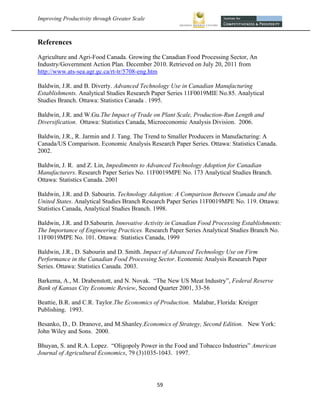 Improving Productivity through Greater Scale                                                     



References
Agriculture and Agri-Food Canada. Growing the Canadian Food Processing Sector, An
Industry/Government Action Plan. December 2010. Retrieved on July 20, 2011 from
http://www.ats-sea.agr.gc.ca/rt-tr/5708-eng.htm

Baldwin, J.R. and B. Diverty. Advanced Technology Use in Canadian Manufacturing
Establishments. Analytical Studies Research Paper Series 11F0019MIE No.85. Analytical
Studies Branch. Ottawa: Statistics Canada . 1995.

Baldwin, J.R. and W.Gu.The Impact of Trade on Plant Scale, Production-Run Length and
Diversification. Ottawa: Statistics Canada, Microeconomic Analysis Division. 2006.

Baldwin, J.R., R. Jarmin and J. Tang. The Trend to Smaller Producers in Manufacturing: A
Canada/US Comparison. Economic Analysis Research Paper Series. Ottawa: Statistics Canada.
2002.

Baldwin, J. R. and Z. Lin, Impediments to Advanced Technology Adoption for Canadian
Manufacturers. Research Paper Series No. 11F0019MPE No. 173 Analytical Studies Branch.
Ottawa: Statistics Canada. 2001

Baldwin, J.R. and D. Sabourin. Technology Adoption: A Comparison Between Canada and the
United States. Analytical Studies Branch Research Paper Series 11F0019MPE No. 119. Ottawa:
Statistics Canada, Analytical Studies Branch. 1998.

Baldwin, J.R. and D.Sabourin. Innovative Activity in Canadian Food Processing Establishments:
The Importance of Engineering Practices. Research Paper Series Analytical Studies Branch No.
11F0019MPE No. 101. Ottawa: Statistics Canada, 1999

Baldwin, J.R., D. Sabourin and D. Smith. Impact of Advanced Technology Use on Firm
Performance in the Canadian Food Processing Sector. Economic Analysis Research Paper
Series. Ottawa: Statistics Canada. 2003.

Barkema, A., M. Drabenstott, and N. Novak. “The New US Meat Industry”, Federal Reserve
Bank of Kansas City Economic Review, Second Quarter 2001, 33-56

Beattie, B.R. and C.R. Taylor.The Economics of Production. Malabar, Florida: Kreiger
Publishing. 1993.

Besanko, D., D. Dranove, and M.Shanley.Economics of Strategy, Second Edition. New York:
John Wiley and Sons. 2000.

Bhuyan, S. and R.A. Lopez. “Oligopoly Power in the Food and Tobacco Industries” American
Journal of Agricultural Economics, 79 (3)1035-1043. 1997.




                                                59 
 
 