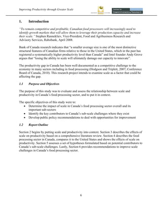 Improving Productivity through Greater Scale                                                           



1.     Introduction
“To remain competitive and profitable, Canadian food processors will increasingly need to
identify growth markets that will allow them to leverage their production capacity and increase
their scale.” Stephen Rannekliev, Vice-President, Food and Agribusiness Research and
Advisory Services, Rabobank, April 2008.

Bank of Canada research indicates that “a smaller average size is one of the most distinctive
structural features of Canadian firms relative to those in the United States, which in the past has
registered a systematically higher productivity level than Canada” and Intel founder Andy Grove
argues that “losing the ability to scale will ultimately damage our capacity to innovate”.

The productivity gap in Canada has been well documented as a competitive challenge to the
economy in many sectors including in food processing (Hodgson and Triplett, 2007; Conference
Board of Canada, 2010). This research project intends to examine scale as a factor that could be
affecting the gap.

1.1    Purpose and Objectives

The purpose of this study was to evaluate and assess the relationship between scale and
productivity in Canada’s food processing sector, and to put it in context.

The specific objectives of this study were to:
    Determine the impact of scale in Canada’s food processing sector overall and its
       important sub-sectors
    Identify the key contributors to Canada’s sub-scale challenges where they exist
    Develop public policy recommendations to deal with opportunities for improvement

1.2    Report Outline

Section 2 begins by putting scale and productivity into context. Section 3 describes the effects of
scale on productivity based on a comprehensive literature review. Section 4 describes the food
processing sector in Canada, compares it to the United States and shows the effects of scale on
productivity. Section 5 assesses a set of hypotheses formulated based on potential contributors to
Canada’s sub-scale challenges. Lastly, Section 6 provides recommendations to improve scale
challenges in Canada’s food processing sector.




                                                 6 
 
 