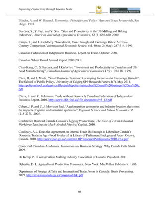 Improving Productivity through Greater Scale                                                      



Blinder, A. and W. Baumol. Economics: Principles and Policy. Harcourt Brace Jovanovich, San
Diego. 1993

Buccola, S., Y. Fuji, and Y. Xia. “Size and Productivity in the US Milling and Baking
Industries”, American Journal of Agricultural Economics, 82 (4) 865-880. 2000.

Campa, J., and L. Goldberg. “Investment, Pass-Through and Exchange Rates: A Cross-
Country Comparison.”International Economic Review, vol. 40 no. 2 (May): 287-314. 1999.

Canadian Federation of Independent Business. Report on Trade. October, 2004.

Canadian Wheat Board.Annual Report.2000/2001.

Chan-Kang, C., S.Buccola, and J.Kerkvliet. “Investment and Productivity in Canadian and US
Food Manufacturing”, Canadian Journal of Agricultural Economics 47(2) 105-118. 1999.

Chen, D. and J. Mintz. “Small Business Taxation: Revamping Incentives to Encourage Growth”.
The School of Public Policy, University of Calgary.SPP Research Papers.4(7). May 2011.
http://policyschool.ucalgary.ca/files/publicpolicy/mintzchen%20small%20business%20tax%20c.
pdf

Chera, S. and C. Pohlmann. Trade without Borders.A Canadian Federation of Independent
Business Report. 2010. http://www.cfib-fcei.ca/cfib-documents/rr3112.pdf

Cohen, J. P. and C. J. Morrison Paul.“Agglomeration economies and industry location decisions:
the impacts of spatial and industrial spillovers”, Regional Science and Urban Economics 35
(215-237). 2005.

Conference Board of Canada.Canada’s lagging Productivity: The Case of a Well-Educated
Workforce Lacking the Much-Needed Physical Capital. 2010.

Coulibaly, A.L. Does the Agreement on Internal Trade Do Enough to Liberalize Canada’s
Domestic Trade in Agri-Food Products? A Library of Parliament Background Paper. Ottawa,
Canada. 2010. http://www.parl.gc.ca/Content/LOP/ResearchPublications/2010-25-e.pdf

Council of Canadian Academies. Innovation and Business Strategy: Why Canada Falls Short.
2009.

De Kemp, P. In conversation.Malting Industry Association of Canada, President. 2011.

Debertin, D. L. Agricultural Production Economics. New York: MacMillan Publishers. 1986.

Department of Foreign Affairs and International Trade.Invest in Canada: Grain Processing.
2009. http://investincanada.gc.ca/download/841.pdf




                                                60 
 
 