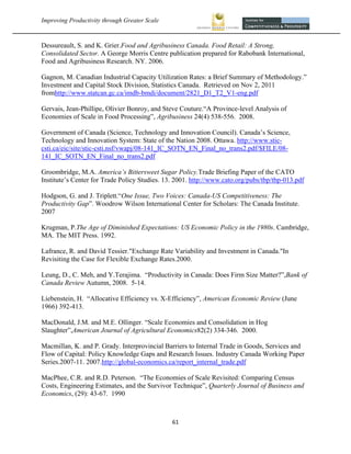 Improving Productivity through Greater Scale                                                       



Dessureault, S. and K. Grier.Food and Agribusiness Canada. Food Retail: A Strong,
Consolidated Sector. A George Morris Centre publication prepared for Rabobank International,
Food and Agribusiness Research. NY. 2006.

Gagnon, M. Canadian Industrial Capacity Utilization Rates: a Brief Summary of Methodology.”
Investment and Capital Stock Division, Statistics Canada. Retrieved on Nov 2, 2011
fromhttp://www.statcan.gc.ca/imdb-bmdi/document/2821_D1_T2_V1-eng.pdf

Gervais, Jean-Phillipe, Olivier Bonroy, and Steve Couture.“A Province-level Analysis of
Economies of Scale in Food Processing”, Agribusiness 24(4) 538-556. 2008.

Government of Canada (Science, Technology and Innovation Council). Canada’s Science,
Technology and Innovation System: State of the Nation 2008. Ottawa. http://www.stic-
csti.ca/eic/site/stic-csti.nsf/vwapj/08-141_IC_SOTN_EN_Final_no_trans2.pdf/$FILE/08-
141_IC_SOTN_EN_Final_no_trans2.pdf

Groombridge, M.A. America’s Bittersweet Sugar Policy.Trade Briefing Paper of the CATO
Institute’s Center for Trade Policy Studies. 13. 2001. http://www.cato.org/pubs/tbp/tbp-013.pdf

Hodgson, G. and J. Triplett.“One Issue, Two Voices: Canada-US Competitiveness: The
Productivity Gap”. Woodrow Wilson International Center for Scholars: The Canada Institute.
2007

Krugman, P.The Age of Diminished Expectations: US Economic Policy in the 1980s. Cambridge,
MA. The MIT Press. 1992.

Lafrance, R. and David Tessier."Exchange Rate Variability and Investment in Canada."In
Revisiting the Case for Flexible Exchange Rates.2000.

Leung, D., C. Meh, and Y.Terajima. “Productivity in Canada: Does Firm Size Matter?”,Bank of
Canada Review Autumn, 2008. 5-14.

Liebenstein, H. “Allocative Efficiency vs. X-Efficiency”, American Economic Review (June
1966) 392-413.

MacDonald, J.M. and M.E. Ollinger. “Scale Economies and Consolidation in Hog
Slaughter”,American Journal of Agricultural Economics82(2) 334-346. 2000.

Macmillan, K. and P. Grady. Interprovincial Barriers to Internal Trade in Goods, Services and
Flow of Capital: Policy Knowledge Gaps and Research Issues. Industry Canada Working Paper
Series.2007-11. 2007.http://global-economics.ca/report_internal_trade.pdf

MacPhee, C.R. and R.D. Peterson. “The Economies of Scale Revisited: Comparing Census
Costs, Engineering Estimates, and the Survivor Technique”, Quarterly Journal of Business and
Economics, (29): 43-67. 1990



                                                61 
 
 