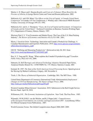 Improving Productivity through Greater Scale                                                   



Martin, L. H. Mayer and J. Bouma.Benefits and Costs of a Voluntary Wheat Board for the
Province of Alberta.A George Morris Centre and Toma and Bouma publication. 2002.

McKenzie, K.J. and J.M. Mintz.“Tax Effects on the Cost of Capital: A Canada-United States
Comparison” in Canada- US Tax Comparisons, J. Whalley and J. Shoveneds.NBER Research
Volume, University of Chicago.189-216. 1992.

McKenzie, K.J. and A. J. Thompson. “Taxes, the Cost of Capital and Investment: A Comparison
of Canada and the United States”. Technical Committee on Business Taxation.Working Paper
97-3, Department of Finance, Ottawa, Ontario. 1997.

Morrison Paul, C.J. “Cost Economies and Market Power: The Case of the U.S. Meat Packing
Industry”, The Review of Economics and Statistics 83 (3) 531-540. 2001.

Myers, J. Invest to Grow: Technology, Innovation and Canada’s Productivity Challenge. A
Canadian Manufacturers and Exporters Publication. 2010. http://www.cpia-aci.ca/government-
affairs/docs/invest2grow_e.pdf

OECD. “Defining and Measuring Productivity”. Retrieved on July 20, 2011 from
http://www.oecd.org/dataoecd/4/57/40526851.pdf

Rao, S. T. Tang and W. Wang. “What explains the Canada-US productivity gap?”Canadian
Public Policy.34(2).163-192. 2008.

Sabourin, D. Skill Shortages and Advanced Technology Adoption. Research Paper Series,
Analytical Studies Branch No. 11F0019MPE No. 175. Ottawa: Statistics Canada. 2001

Sosland, M. 1997. The State of the North American Cereal Processing Sector. Speech given at
the Moving Up Market Conference, Calgary, AB. November 4.

Tirole, J..The Theory of Industrial Organization. Cambridge, MA: The MIT Press. 1988.

United States Department of Commerce (International Trade Administration).Employment
Changes in US Food Manufacturing: The Impact of Sugar Prices. 2006.
http://trade.gov/media/Publications/pdf/sugar06.pdf

Western Canadian Wheat Growers’ Association. 2010. Submission to the Rail Freight Service
Review Panel. April 30, 2010.

Williamson, O.E. The Economic Institutions of Capitalism. New York: The Free Press. 1985.

Wijnands, J.H.M, B.M.J. van der Meulen, and K.J. Poppe [eds]. Competitiveness
of the European Food Industry:An economic and legal assessment-2007. Luxembourg: Office
for Official European Union Publications. 2007.

World Economic Forum. The Global Competitiveness Report 2008-2009. 2009.

                                                62 
 
 