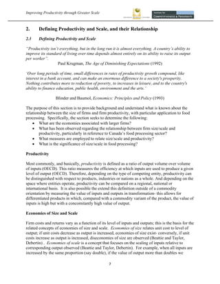 Improving Productivity through Greater Scale                                                               



2.     Defining Productivity and Scale, and their Relationship
2.1    Defining Productivity and Scale

“Productivity isn’t everything, but in the long run it is almost everything. A country’s ability to
improve its standard of living over time depends almost entirely on its ability to raise its output
per worker”.
                   Paul Krugman, The Age of Diminishing Expectations (1992)

‘Over long periods of time, small differences in rates of productivity growth compound, like
interest in a bank account, and can make an enormous difference to a society's prosperity.
Nothing contributes more to reduction of poverty, to increases in leisure, and to the country's
ability to finance education, public health, environment and the arts.’

                  Blinder and Baumol, Economics: Principles and Policy (1993)

The purpose of this section is to provide background and understand what is known about the
relationship between the size of firms and firm productivity, with particular application to food
processing. Specifically, the section seeks to determine the following:
     What are the economies associated with larger firms?
     What has been observed regarding the relationship between firm size/scale and
        productivity, particularly in reference to Canada’s food processing sector?
     What measures are employed to relate size/scale and productivity?
     What is the significance of size/scale in food processing?

Productivity

Most commonly, and basically, productivity is defined as a ratio of output volume over volume
of inputs (OECD). This ratio measures the efficiency at which inputs are used to produce a given
level of output (OECD). Therefore, depending on the type of competing entity, productivity can
be distinguished with respect to products, industries or nations as a whole. And depending on the
space where entities operate, productivity can be compared on a regional, national or
international basis. It is also possible the extend this definition outside of a commodity
orientation by measuring the value of inputs and outputs in transformation- this allows for
differentiated products in which, compared with a commodity variant of the product, the value of
inputs is high but with a concomitantly high value of output.

Economies of Size and Scale

Firm costs and returns vary as a function of its level of inputs and outputs; this is the basis for the
related concepts of economies of size and scale. Economies of size relates unit cost to level of
output; if unit costs decrease as output is increased, economies of size exist- conversely, if unit
costs increase as output is increased, diseconomies of size are observed (Beattie and Taylor,
Debertin) . Economies of scale is a concept that focuses on the scaling of inputs relative to
corresponding output observed (Beattie and Taylor, Debertin). For example, when all inputs are
increased by the same proportion (say double), if the value of output more than doubles we

                                                  7 
 
 
