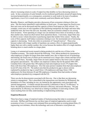 Improving Productivity through Greater Scale                                                                



observe increasing returns to scale; if output less than doubles we have decreasing returns to
scale. In fact, economies of scale formally involve technical qualification around all inputs being
increased proportionally; as a consequence, economies to scale tends to be more of academic
significance, even if it is a much more commonly used term (Beattie and Taylor).

Besanko, Dranove, and Shanley provide a discussion of how economies relating to firm size
arise. The first factor identified is indivisibilities in fixed costs. If some inputs are fixed in size,
then unit costs can be decreased until the capacity of these fixed inputs are fully utilized. For
example, a train runs on rails regardless of the load being transported; the longer and more fully
loaded the train, the lower the unit cost. Secondly, there are economies related to size arising
from inventory. Firms operating at a larger size can maintain lower ratios of inventory to sales
than smaller ones, based on observations from operations theory. Conversely, larger firms may
be able to secure volume discounts in purchasing inputs that smaller firms cannot. Finally, the
costs of firm capacity itself induce economies relating to size- the incremental cost of increasing
capacity is decreasing. Tirole also refers to economies of “massed reserves”. These arise
because a plant with a larger number of machines can sustain a flow of output proportionally
higher than one with a smaller number; this is true because the random effect of a single machine
breaking down is much smaller in a larger plant.

Leung et al summarized recent research relating productivity and the size of firms in the
Canadian economy. The results showed the following. First, labour productivity (measured as
sales/employee) is higher for larger firms than smaller ones, due to improved use of technology
and training, the fixed costs of which can be amortized over a larger sales volume and thus lower
on a unit cost basis. Secondly, larger firms are more capital intensive due lower costs of capital
and greater specialization. The authors cite empirical evidence that for the period 1984-1997,
Canadian firms with greater than 100 employees had sales/employee levels 27% higher than
firms with fewer than 100 employees. Over the same period, Canadian firms had sales/employee
levels 82% that of the US. The authors note that this productivity gap is almost entirely
explained by productivity lags in small firms (<20 employees) and large firms (>500
employees); for firms between 20 and 500 employees, Canadian firms had similar or better
sales/employee (productivity) compared with the US.

There can also be diseconomies associated with firm size. One is that there are decreasing
returns to management. This is described in the transactions cost literature by Williamson- the
boundaries of a firm, including its size, are limited by the opportunity costs associated with
internal management. A related concept discussed by Liebenstein is that of “X-efficiency” in
firms- the difference between theoretical allocative efficiency and actual efficiency. The gap
represented by X-efficiency was observed as relating to problems in motivating workers, and
waste resulting from not fully understanding or implementing technology.

Empirical Research

There have been a range of empirical studies of food processing that relate to economies of
size/scale. McPhee and Peterson lay out three types of empirical approaches used to study
economies of size; (1) average costs estimated from accounting data on existing plants/firms, (2)
engineering cost estimates, where the technology and costs of alternative sized plants are

                                                   8 
 
 