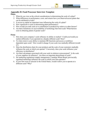 Improving Productivity through Greater Scale                                                      



Appendix D: Food Processor Interview Template
Plants
   1. What do you view as the critical considerations in determining the scale of a plant?
   2. What differences in performance, costs, and returns have you observed across plants that
       can be attributed to scale?
   3. Is access to capital an important issue influencing the scale of a plant?
   4. How significant is scale in determining plant performance?
   5. How would you rank scale as to contribution to productivity relative to other factors?
   6. Are there limitations on use/availability of technology that limit scale? What barriers
       exist in obtaining plants of greater scale?

Firms
   1. How does your company’s scale influence its ability to market? Could you/would you
      market differently if you operated at a sharply different scale? How?
   2. To what extent is your ability to maintain HR functions and access a workforce
      dependent upon scale? How would it change if your scale was markedly different (would
      it?)
   3. Does the distribution chain for your products and the scale of your customers markedly
      influence the scale at which you operate? Conversely, does your scale influence your
      efficiency in distribution?
   4. Are there advantages associated with your scale in relation to procurement? Is the scale
      of your suppliers an influence? Are these an important determinant of scale?
   5. Do marketing regulations (supply management, Canadian Wheat Board, provincially
      regulated marketing) influence the scale at which your firm operates?
   6. If your firm were to relocate to the United States, would it allow you to operate at a
      different scale? Why?




                                                82 
 
 