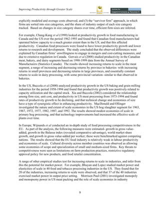 Improving Productivity through Greater Scale                                                             



explicitly modeled and average costs observed, and (3) the “survivor firm” approach, in which
firms are sorted into size categories, and the share of industry output of each size category
tracked. Based on changes in size category shares over time, efficient firm sizes are inferred.

For example, Chang-Kang et al (1999) looked at productivity growth in food manufacturing in
Canada and the US over the period 1962-1993 and found that Canadian food manufacturers had
operated below capacity to a much greater extent than in the US, and that this affected
productivity. Canadian food processors were found to have lower productivity growth and lower
returns to research and development. The study concluded that the observed differences were
explained by Canadian firms’ unwillingness to engage in mergers and cost-cutting measures, and
due to extensive regulation in Canada. Gervais et al (2008) studied productivity in the Canadian
meat, bakery, and dairy segments based on 1990-1999 data from the Annual Survey of
Manufacturers (Statistics Canada). The results showed increasing returns to scale in the meat
segment, a range of increasing and decreasing returns by province in bakeries- with increasing
returns in small provinces and decreasing returns in large provinces, and essentially constant
returns to scale in dairy processing, with some provincial variation- similar to that observed in
bakeries.

In the US, Buccola et al (2000) analyzed productivity growth in the US baking and grain milling
industries for the period 1958-1994 and found that productivity growth was positively related to
capacity utilization and the capital stock. Xia and Buccola (2002) considered the relationship
among firm size, unit cost, and productivity in US meat processing from 1973-1994 and found
rates of productivity growth to be declining, and that technical change and economies of size
have a type of synergistic effect in enhancing productivity. MacDonald and Ollinger
investigated the nature and extent of scale economies in the US hog slaughter segment for 1963,
1967, 1972, 1977, 1982, 1987, and 1992. The results showed modest economies of scale in
primary hog processing, and that technology improvements had increased the effective scale of
plants over time.

In Europe, Wijnands et al conducted an in-depth study of food processing competitiveness in the
EU. As part of the analysis, the following measures were estimated- growth in gross value-
added, growth in the Balassa index (revealed comparative advantage), world market share
growth, and growth in gross value-added per worker; these were benchmarked against competing
nations. The results showed that the EU food industry is relatively weak in labour productivity
and economies of scale. Cultural diversity across member countries was observed as allowing
some economies of scope and specialization of small and medium-sized firms. Key threats to
competitiveness were seen as limitations on farm production practices, restrictive regulatory
approval policy for new products, and food retailer concentration.

A range of other empirical studies test for increasing returns to scale in industries, and infer from
this the potential for market power. For example, Bhuyan and Lopez studied market power and
elasticities of scale in 40 food and tobacco processing industries in the US. They found that for
20 of the industries, increasing returns to scale were observed, and that 37 of the 40 industries
exercised market power in output price setting. Morrison Paul (2001) investigated monopoly
and monopsony power in US meat packing and the role of scale economies in industry



                                                  9 
 
 