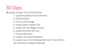 30 Days
Leaders Answer The Call of Destiny
1. Leadership Require Commitment
2. CEO/President
3. Enemy Call Average
4. Leader Seek A Higher Call
5. Leader See The Bigger Picture
6. Leadership Start At Crisis
7. Purpose & Action
8. Leaders Are Great Followers
9. Leader Learn From Mistake And Learn From Others
10. Authority Is Always Challenge
 