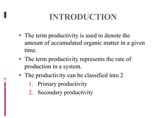 INTRODUCTION
 The term productivity is used to denote the
amount of accumulated organic matter in a given
time.
 The term productivity represents the rate of
production in a system.
 The productivity can be classified into 2
1. Primary productivity
2. Secondary productivity
 