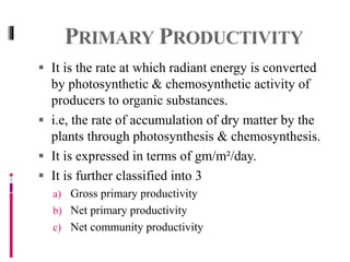 PRIMARY PRODUCTIVITY
 It is the rate at which radiant energy is converted
by photosynthetic & chemosynthetic activity of
producers to organic substances.
 i.e, the rate of accumulation of dry matter by the
plants through photosynthesis & chemosynthesis.
 It is expressed in terms of gm/m²/day.
 It is further classified into 3
a) Gross primary productivity
b) Net primary productivity
c) Net community productivity
 