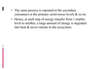  The same process is repeated at the secondary
consumers or the primary carnivorous levels & so on.
 Hence, at each step of energy transfer from 1 trophic
level to another, a large amount of energy is degraded
into heat & never returns to the ecosystem.
 