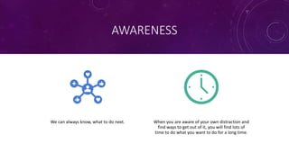 AWARENESS
We can always know, what to do next. When you are aware of your own distraction and
find ways to get out of it, you will find lots of
time to do what you want to do for a long time.
 
