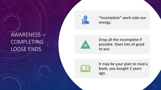 AWARENESS –
COMPLETING
LOOSE ENDS
“Incomplete” work robs our
energy.
Drop all the incomplete if
possible. Does lots of good
to you
It may be your plan to read a
book, you bought 2 years
ago.
 